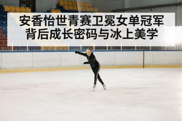安香怡世青赛卫冕女单冠军背后成长密码与冰上美学